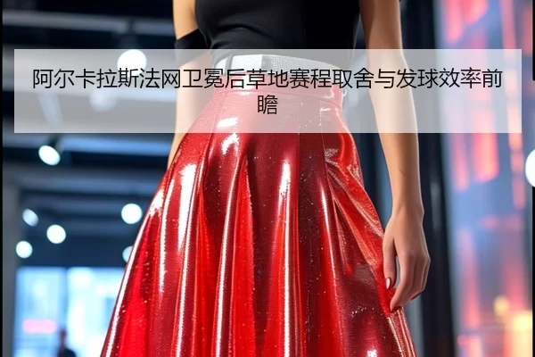 阿尔卡拉斯法网卫冕后草地赛程取舍与发球效率前瞻