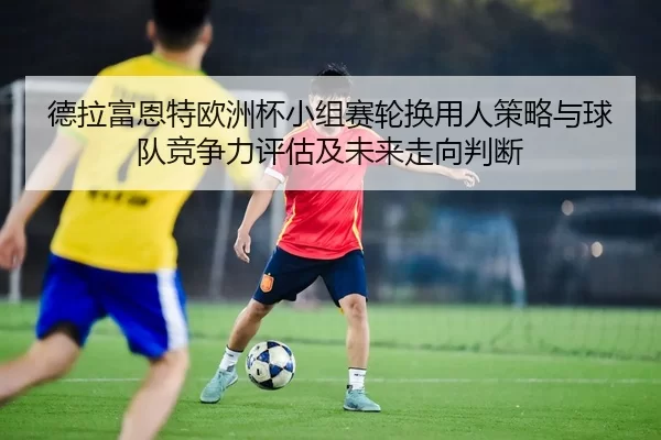 de-la-fu-en-te-ou-zhou-bei-xiao-zu-sai-lun-huan-yong-ren-ce-lve-yu-qiu-dui-jing-zheng-li-ping-gu-ji-wei-lai-zou-xiang-2-903.jpg